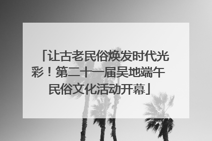 让古老民俗焕发时代光彩！第二十一届吴地端午民俗文化活动开幕