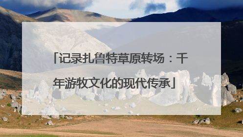 记录扎鲁特草原转场：千年游牧文化的现代传承