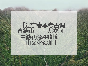 辽宁春季考古调查结束——大凌河中游再添44处红山文化遗址