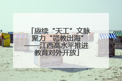 赓续“天工”文脉 聚力“赣教出海”——江西高水平推进教育对外开放