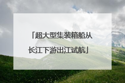 超大型集装箱船从长江下游出江试航