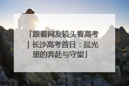 跟着网友镜头看高考｜长沙高考首日：晨光里的奔赴与守望