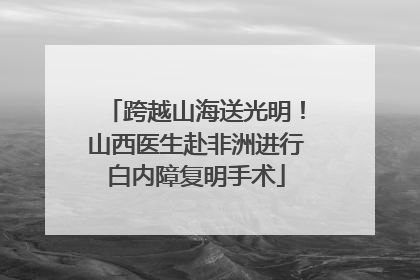 跨越山海送光明！山西医生赴非洲进行白内障复明手术