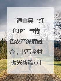 通山县“红色IP”与特色农产深度融合，书写乡村振兴新篇章