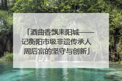 酒曲香飘耒阳城——记衡阳市级非遗传承人周后富的坚守与创新