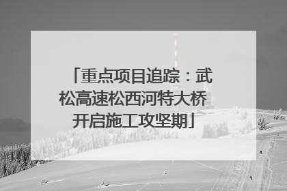 重点项目追踪：武松高速松西河特大桥开启施工攻坚期