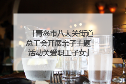 青岛市八大关街道总工会开展亲子主题活动关爱职工子女