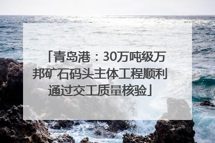 青岛港：30万吨级万邦矿石码头主体工程顺利通过交工质量核验