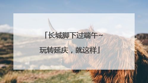 长城脚下过端午~玩转延庆，就这样