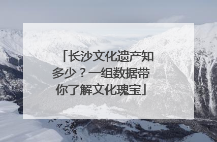 长沙文化遗产知多少？一组数据带你了解文化瑰宝