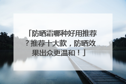 防晒霜哪种好用推荐？推荐十大款，防晒效果出众更温和！