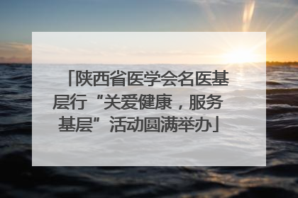 陕西省医学会名医基层行“关爱健康，服务基层”活动圆满举办