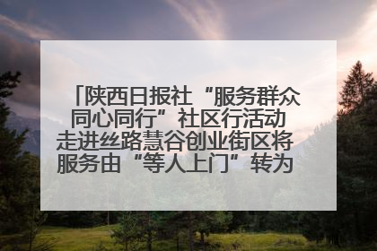 陕西日报社“服务群众 同心同行”社区行活动走进丝路慧谷创业街区将服务由“等人上门”转为“主动下沉”