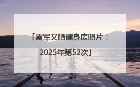 雷军又晒健身房照片：2025年第52次