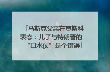 马斯克父亲在莫斯科表态：儿子与特朗普的“口水仗”是个错误