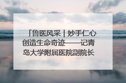 鲁医风采｜妙手仁心创造生命奇迹——记青岛大学附属医院副院长、器官移植中心主任、主任医师蔡金贞