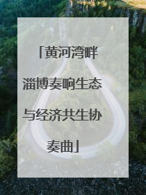 黄河湾畔 淄博奏响生态与经济共生协奏曲