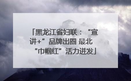 黑龙江省妇联：“宣讲+”品牌出圈 最北“巾帼红”活力迸发