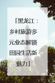 黑龙江：乡村旅游多元业态解锁田园生活新魅力