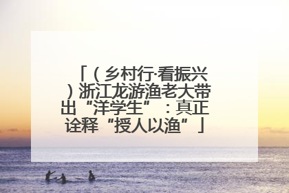 （乡村行·看振兴）浙江龙游渔老大带出“洋学生”：真正诠释“授人以渔”