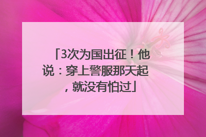 3次为国出征！他说：穿上警服那天起，就没有怕过