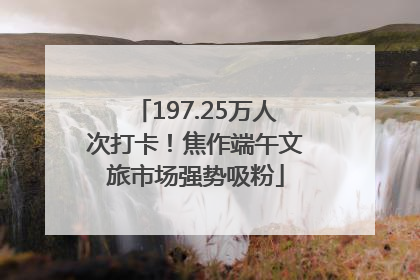 197.25万人次打卡！焦作端午文旅市场强势吸粉