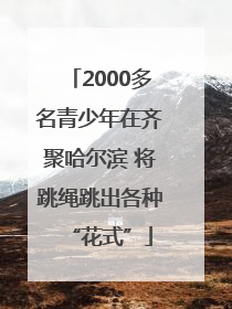 2000多名青少年在齐聚哈尔滨 将跳绳跳出各种“花式”