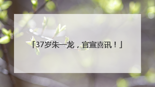 37岁朱一龙，官宣喜讯！
