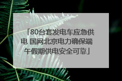 80台套发电车应急供电 国网北京电力确保端午假期供电安全可靠