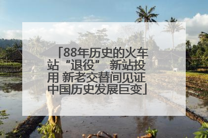 88年历史的火车站“退役” 新站投用 新老交替间见证中国历史发展巨变