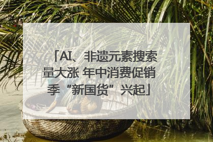 AI、非遗元素搜索量大涨 年中消费促销季“新国货”兴起